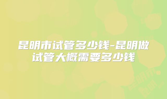 昆明市试管多少钱-昆明做试管大概需要多少钱