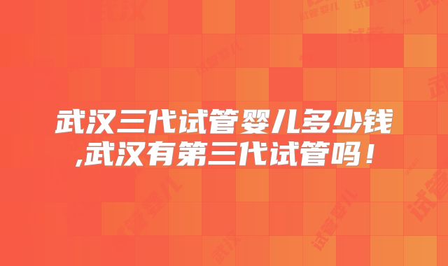 武汉三代试管婴儿多少钱,武汉有第三代试管吗！