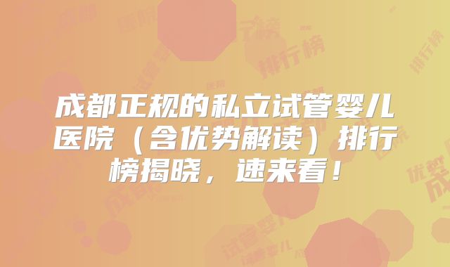 成都正规的私立试管婴儿医院（含优势解读）排行榜揭晓，速来看！
