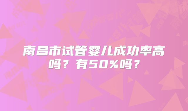 南昌市试管婴儿成功率高吗？有50%吗？