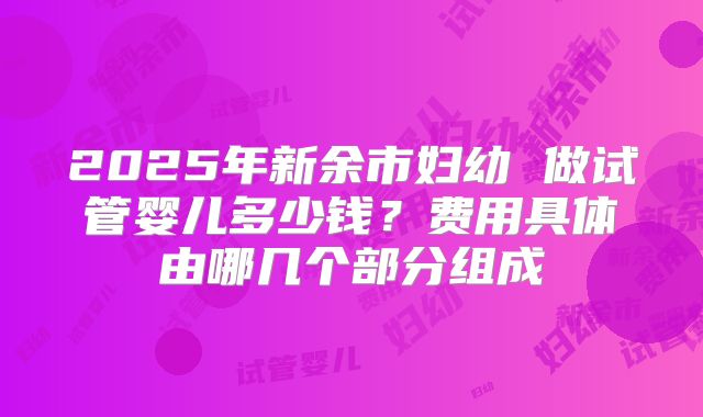 2025年新余市妇幼 做试管婴儿多少钱?费用具体由哪几个部分组成