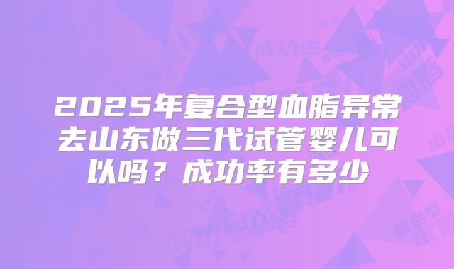 2025年复合型血脂异常去山东做三代试管婴儿可以吗?成功率有多少