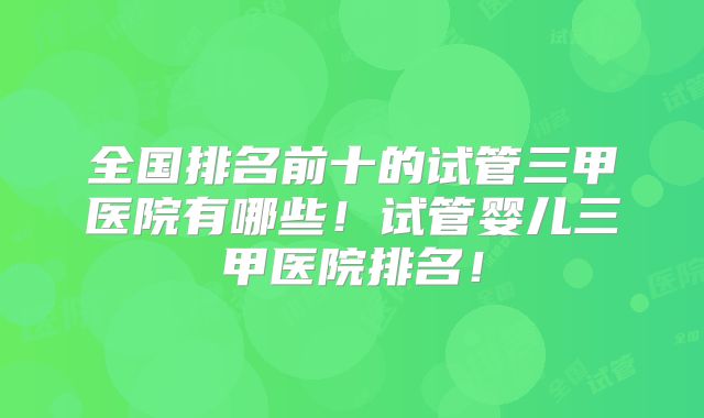 全国排名前十的试管三甲医院有哪些!试管婴儿三甲医院排名!