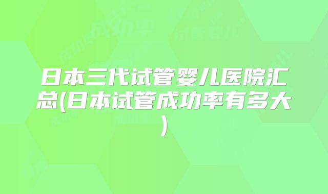 日本三代试管婴儿医院汇总(日本试管成功率有多大)