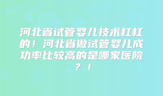 河北省试管婴儿技术杠杠的!河北省做试管婴儿成功率比较高的是哪家医院?!