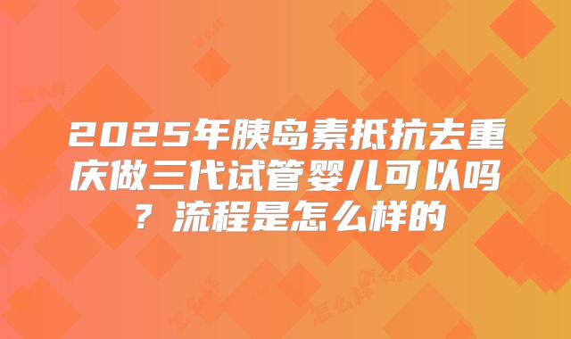 2025年胰岛素抵抗去重庆做三代试管婴儿可以吗?流程是怎么样的