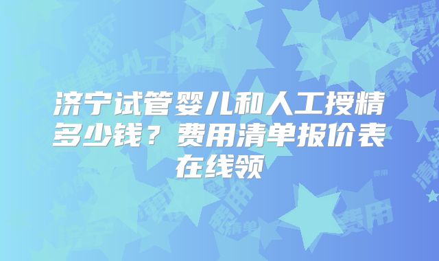 济宁试管婴儿和人工授精多少钱？费用清单报价表在线领