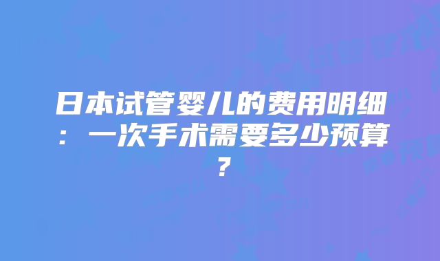 日本试管婴儿的费用明细：一次手术需要多少预算？