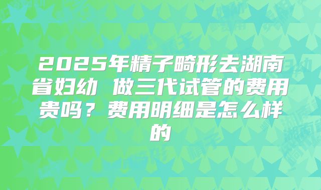 2025年精子畸形去湖南省妇幼 做三代试管的费用贵吗？费用明细是怎么样的