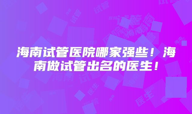 海南试管医院哪家强些!海南做试管出名的医生!