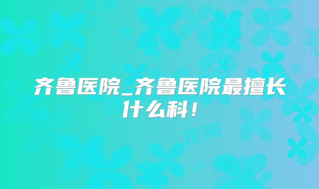 齐鲁医院_齐鲁医院最擅长什么科！