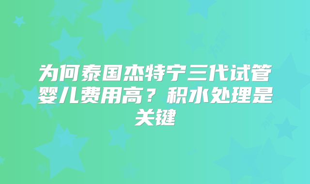 为何泰国杰特宁三代试管婴儿费用高?积水处理是关键