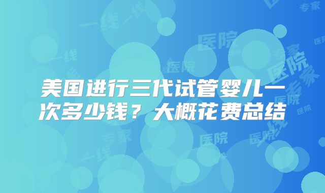 美国进行三代试管婴儿一次多少钱？大概花费总结