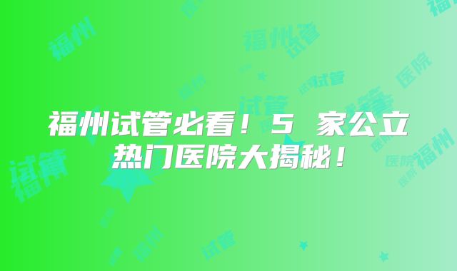 福州试管必看!5 家公立热门医院大揭秘!