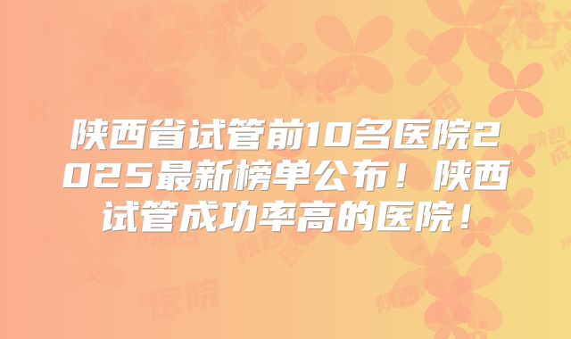 陕西省试管前10名医院2025最新榜单公布!陕西试管成功率高的医院!