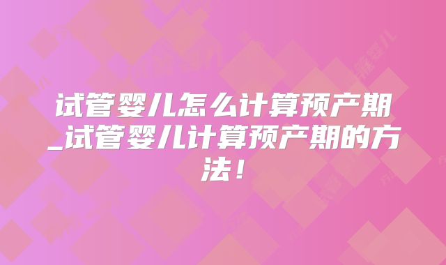 试管婴儿怎么计算预产期_试管婴儿计算预产期的方法!
