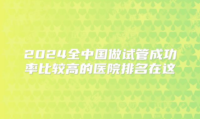 2024全中国做试管成功率比较高的医院排名在这