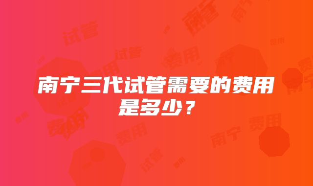 南宁三代试管需要的费用是多少?