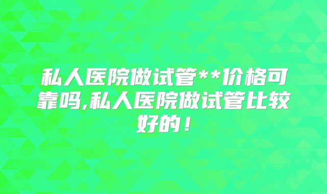 私人医院做试管**价格可靠吗,私人医院做试管比较好的！