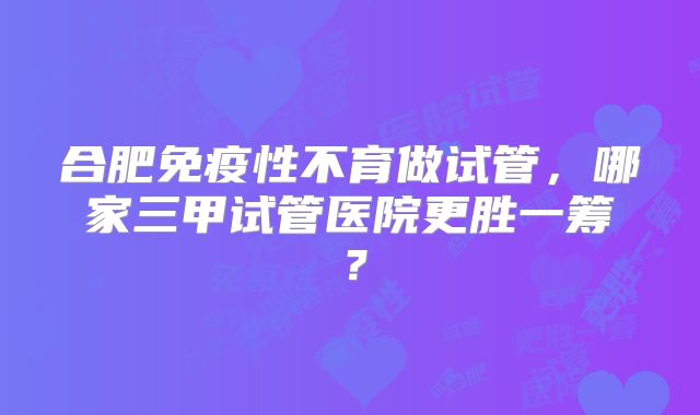 合肥免疫性不育做试管，哪家三甲试管医院更胜一筹？