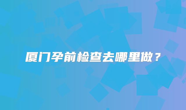 厦门孕前检查去哪里做？
