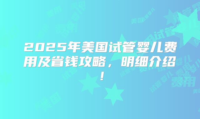 2025年美国试管婴儿费用及省钱攻略，明细介绍！