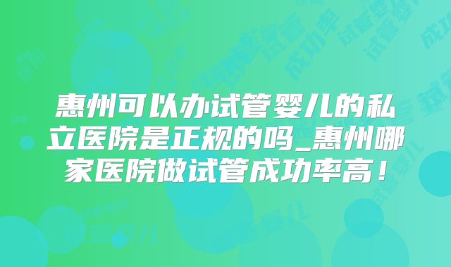 惠州可以办试管婴儿的私立医院是正规的吗_惠州哪家医院做试管成功率高!