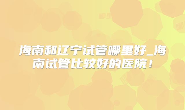 海南和辽宁试管哪里好_海南试管比较好的医院!