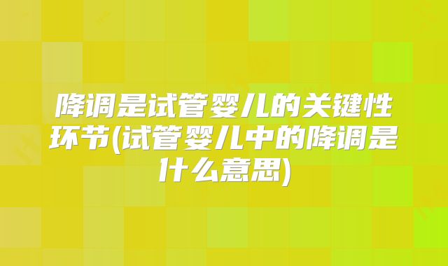 降调是试管婴儿的关键性环节(试管婴儿中的降调是什么意思)