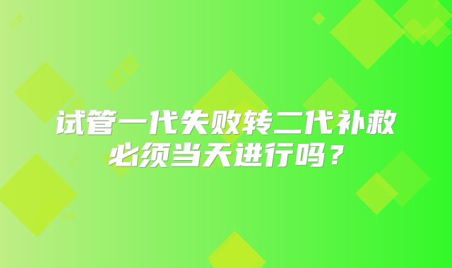 试管一代失败转二代补救必须当天进行吗？