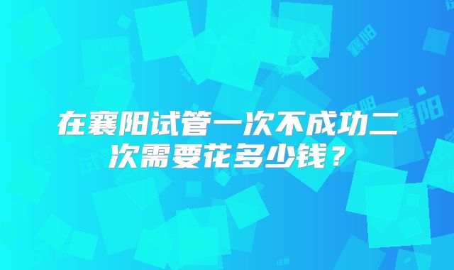 在襄阳试管一次不成功二次需要花多少钱？