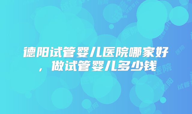 德阳试管婴儿医院哪家好，做试管婴儿多少钱