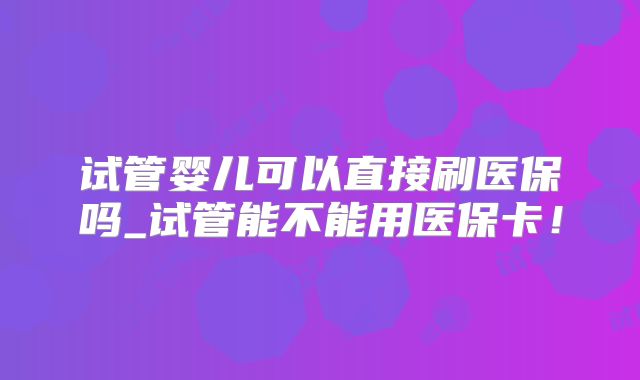 试管婴儿可以直接刷医保吗_试管能不能用医保卡！