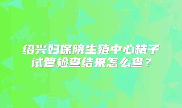 绍兴妇保院生殖中心精子试管检查结果怎么查？
