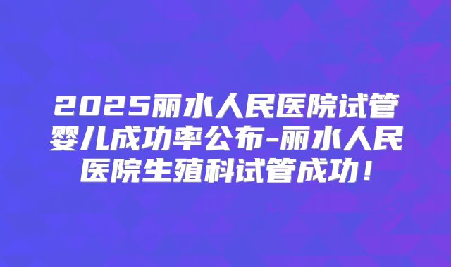 2025丽水人民医院试管婴儿成功率公布-丽水人民医院生殖科试管成功!