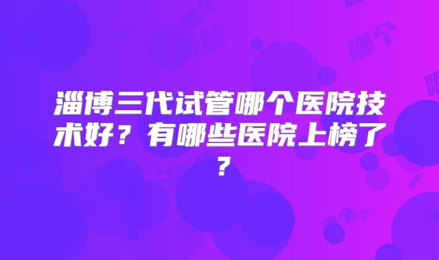 淄博三代试管哪个医院技术好？有哪些医院上榜了？