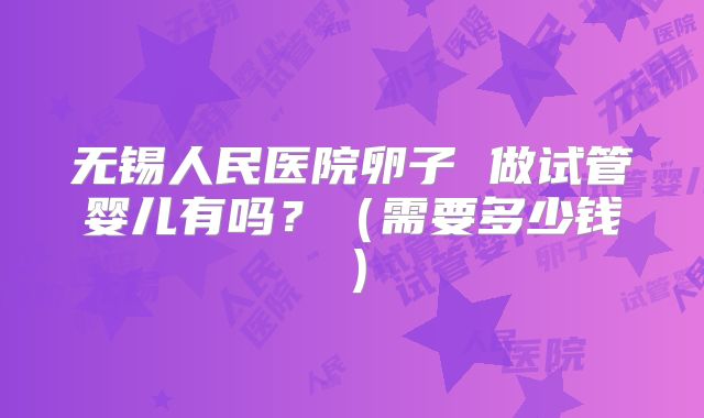 无锡人民医院卵子 做试管婴儿有吗？（需要多少钱）