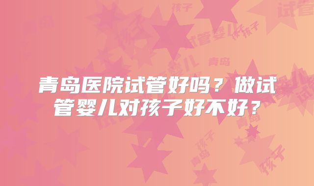 青岛医院试管好吗?做试管婴儿对孩子好不好?