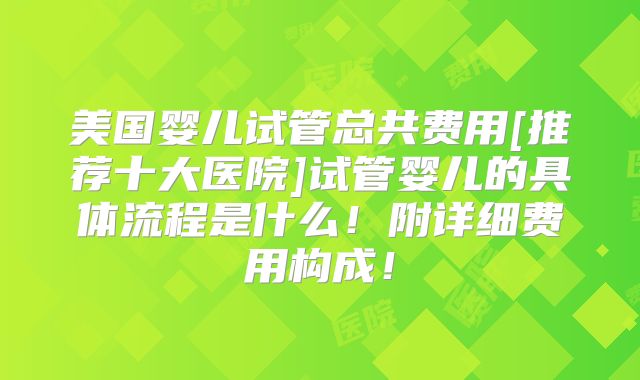 美国婴儿试管总共费用[推荐十大医院]试管婴儿的具体流程是什么！附详细费用构成！