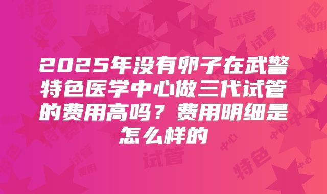 2025年没有卵子在武警特色医学中心做三代试管的费用高吗？费用明细是怎么样的