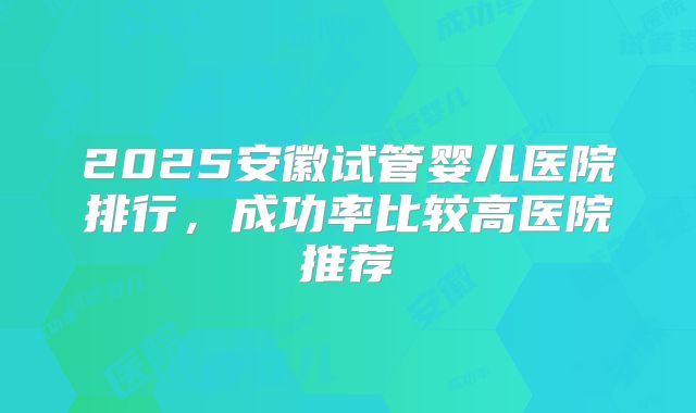2025安徽试管婴儿医院排行，成功率比较高医院推荐