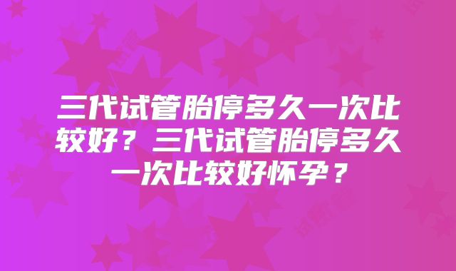 三代试管胎停多久一次比较好？三代试管胎停多久一次比较好怀孕？