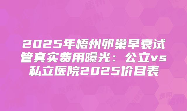 2025年梧州卵巢早衰试管真实费用曝光：公立vs私立医院2025价目表