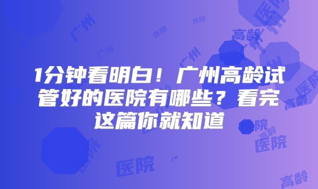 1分钟看明白!广州高龄试管好的医院有哪些?看完这篇你就知道