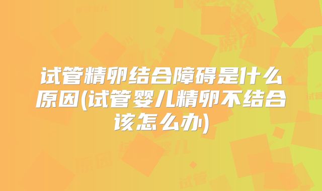 试管精卵结合障碍是什么原因(试管婴儿精卵不结合该怎么办)