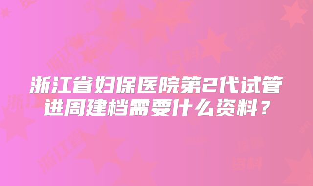 浙江省妇保医院第2代试管进周建档需要什么资料?