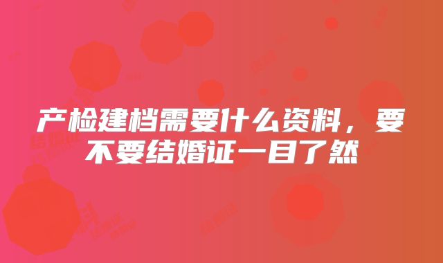产检建档需要什么资料,要不要结婚证一目了然