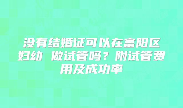 没有结婚证可以在富阳区妇幼 做试管吗？附试管费用及成功率