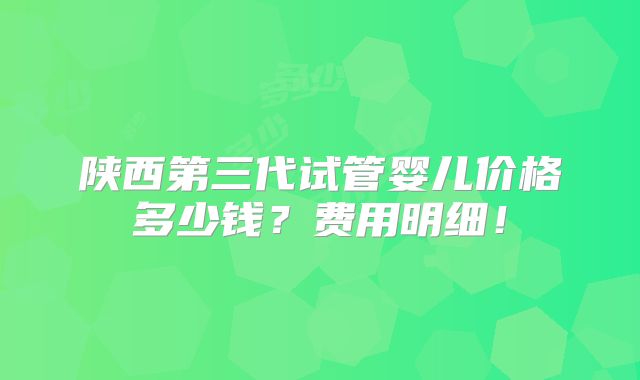 陕西第三代试管婴儿价格多少钱?费用明细!