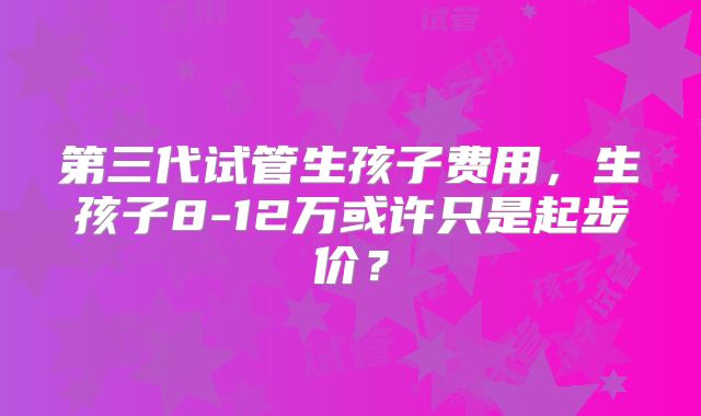 第三代试管生孩子费用，生孩子8-12万或许只是起步价？